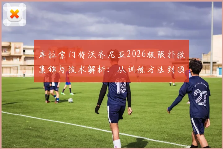 库拉索门将沃齐尼亚2026极限扑救集锦与技术解析：从训练方法到顶级门将成长路径全指南