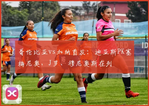 哥伦比亚vs加纳首发:迪亚斯PK塞梅尼奥,J罗、穆尼奥斯在列
