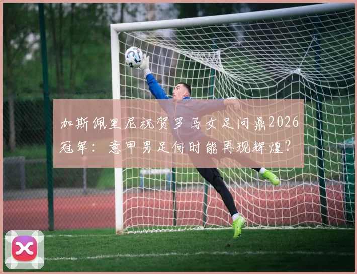 加斯佩里尼祝贺罗马女足问鼎2026冠军:意甲男足何时能再现辉煌?
