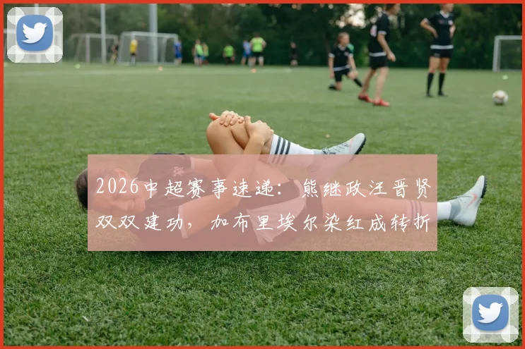 2026中超赛事速递：熊继政汪晋贤双双建功，加布里埃尔染红成转折，武汉三镇半场2-0领先深圳新鹏城