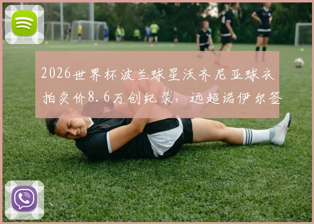 2026世界杯波兰球星沃齐尼亚球衣拍卖价8.6万创纪录,远超诺伊尔签名球衣市场价格