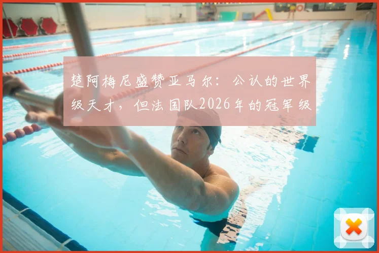 楚阿梅尼盛赞亚马尔:公认的世界级天才,但法国队2026年的冠军级班底同样深厚