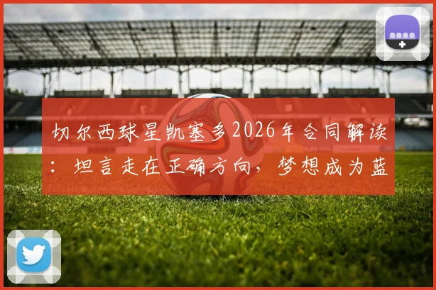 切尔西球星凯塞多2026年合同解读:坦言走在正确方向,梦想成为蓝军传奇球员的未来展望