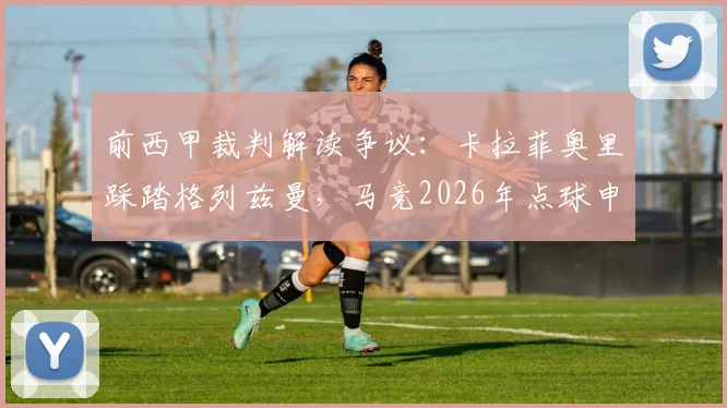 前西甲裁判解读争议：卡拉菲奥里踩踏格列兹曼，马竞2026年点球申诉被驳原因何在
