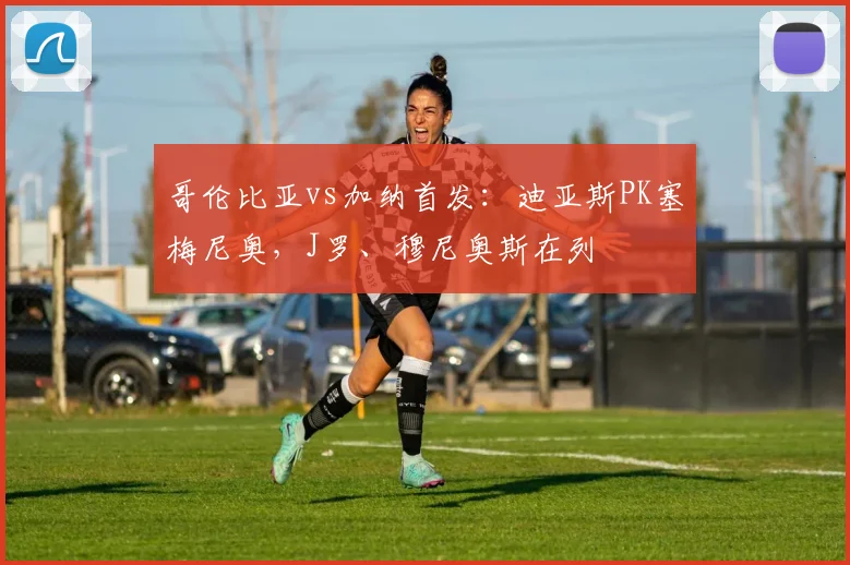 哥伦比亚vs加纳首发：迪亚斯PK塞梅尼奥，J罗、穆尼奥斯在列