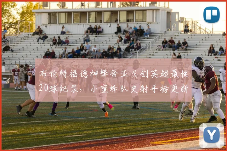 布伦特福德神锋蒂亚戈创英超最快20球纪录,小蜜蜂队史射手榜更新,引援动态分析