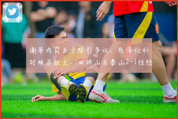 谢蒂内罚丢点球引争议,陈泽仕补时绝杀救主,回顾山东泰山2-1惊险逆转天津津门虎全场关键细节