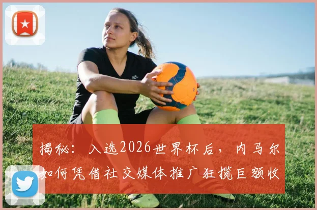 揭秘：入选2026世界杯后，内马尔如何凭借社交媒体推广狂揽巨额收入