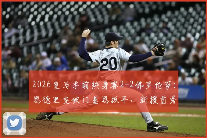 2026皇马季前热身赛2-2佛罗伦萨：恩德里克破门基恩扳平，新援首秀即闪耀，传统豪门对决再现经典平局