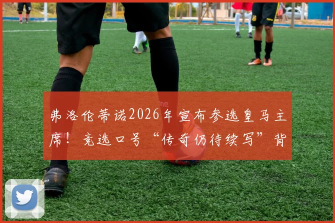 弗洛伦蒂诺2026年宣布参选皇马主席！竞选口号“传奇仍待续写”背后含义及对皇马未来影响解读
