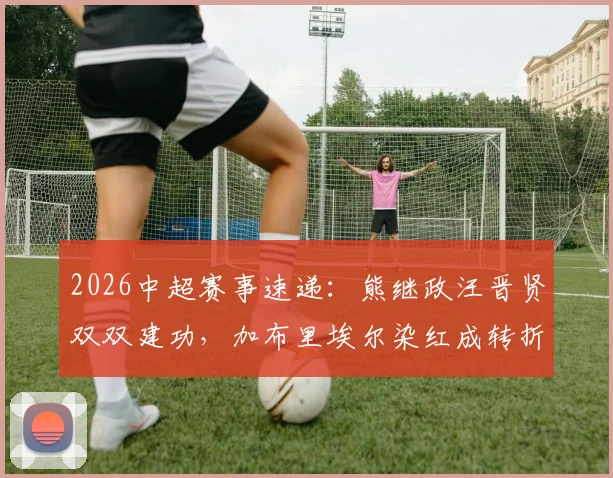 2026中超赛事速递:熊继政汪晋贤双双建功,加布里埃尔染红成转折,武汉三镇半场2-0领先深圳新鹏城