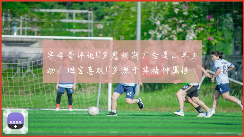 字母哥评论C罗詹姆斯广告是山羊互动，坦言喜欢C罗源于其精神属性