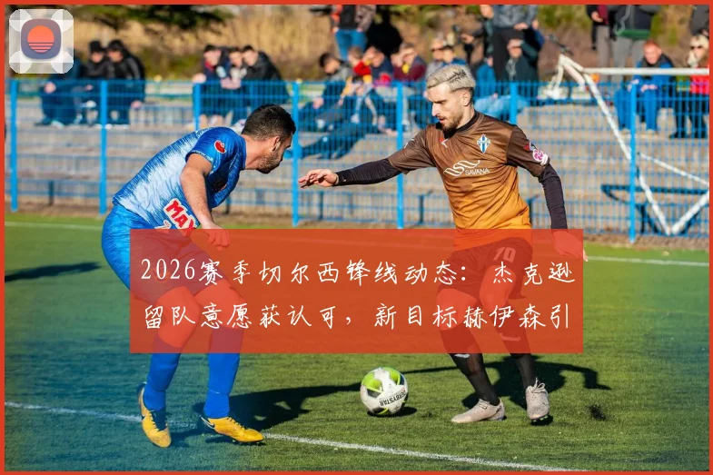 2026赛季切尔西锋线动态:杰克逊留队意愿获认可,新目标赫伊森引关注