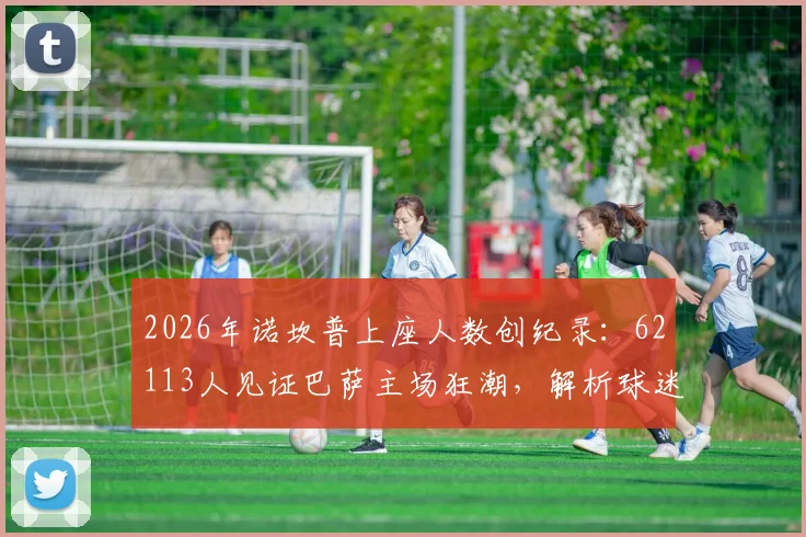 2026年诺坎普上座人数创纪录：62113人见证巴萨主场狂潮，解析球迷回归背后的故事与球场容量详情