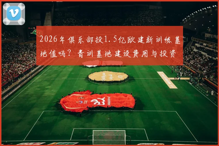 2026年俱乐部投1.5亿欧建新训练基地值吗？青训基地建设费用与投资价值深度分析