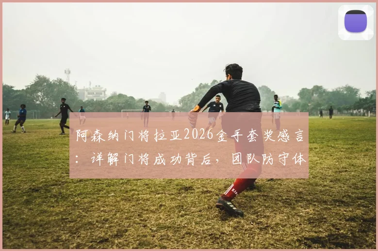 阿森纳门将拉亚2026金手套奖感言：详解门将成功背后，团队防守体系的关键作用与真实案例