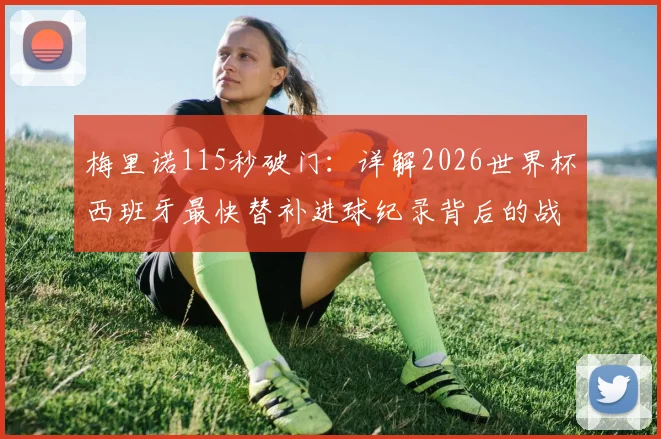 梅里诺115秒破门:详解2026世界杯西班牙最快替补进球纪录背后的战术换人与球员价值