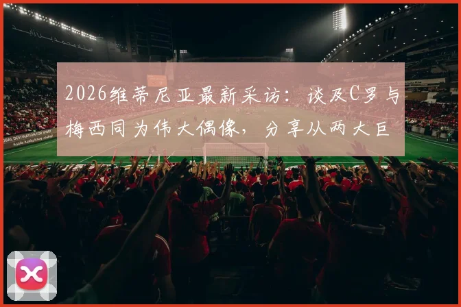 2026维蒂尼亚最新采访：谈及C罗与梅西同为伟大偶像，分享从两大巨星身上汲取的职业养分