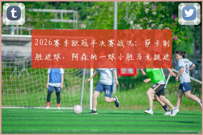 2026赛季欧冠半决赛战况:萨卡制胜进球,阿森纳一球小胜马竞挺进决赛,总比分2-1