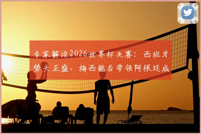 专家解读2026世界杯决赛：西班牙势头正盛，梅西能否带领阿根廷成功卫冕？关键看点全解析
