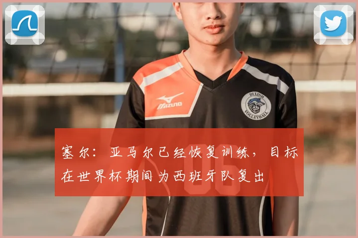 塞尔：亚马尔已经恢复训练，目标在世界杯期间为西班牙队复出