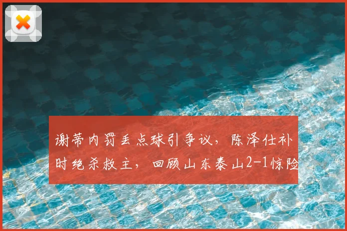 谢蒂内罚丢点球引争议,陈泽仕补时绝杀救主,回顾山东泰山2-1惊险逆转天津津门虎全场关键细节