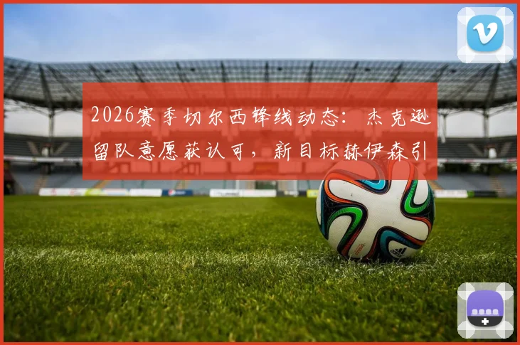 2026赛季切尔西锋线动态:杰克逊留队意愿获认可,新目标赫伊森引关注