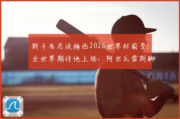 斯卡洛尼谈梅西2026世界杯前景:全世界期待他上场,阿尔瓦雷斯脚伤恢复顺利