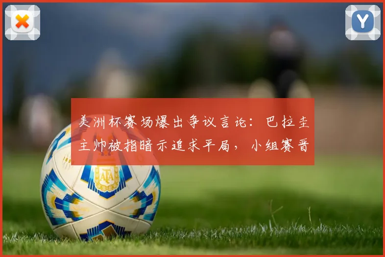美洲杯赛场爆出争议言论:巴拉圭主帅被指暗示追求平局,小组赛晋级规则面临考验