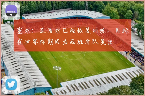 塞尔:亚马尔已经恢复训练,目标在世界杯期间为西班牙队复出
