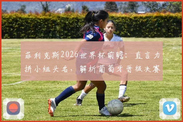 菲利克斯2026世界杯前瞻:直言力拼小组头名,解析葡萄牙晋级决赛的潜在艰难赛程