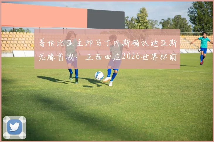 哥伦比亚主帅马丁内斯确认迪亚斯无缘首战，正面回应2026世界杯前离任谣言