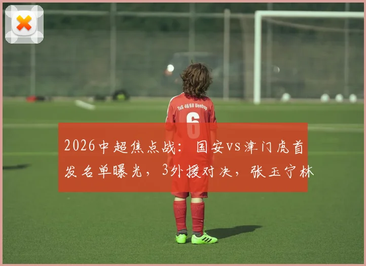 2026中超焦点战:国安vs津门虎首发名单曝光,3外援对决,张玉宁林良铭领衔出战,外援实力大解析