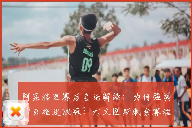 阿莱格里赛后言论解读：为何强调67分难进欧冠？尤文图斯剩余赛程关键点剖析