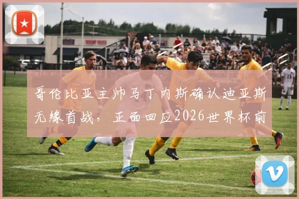 哥伦比亚主帅马丁内斯确认迪亚斯无缘首战,正面回应2026世界杯前离任谣言