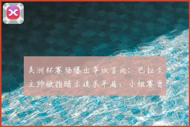 美洲杯赛场爆出争议言论：巴拉圭主帅被指暗示追求平局，小组赛晋级规则面临考验