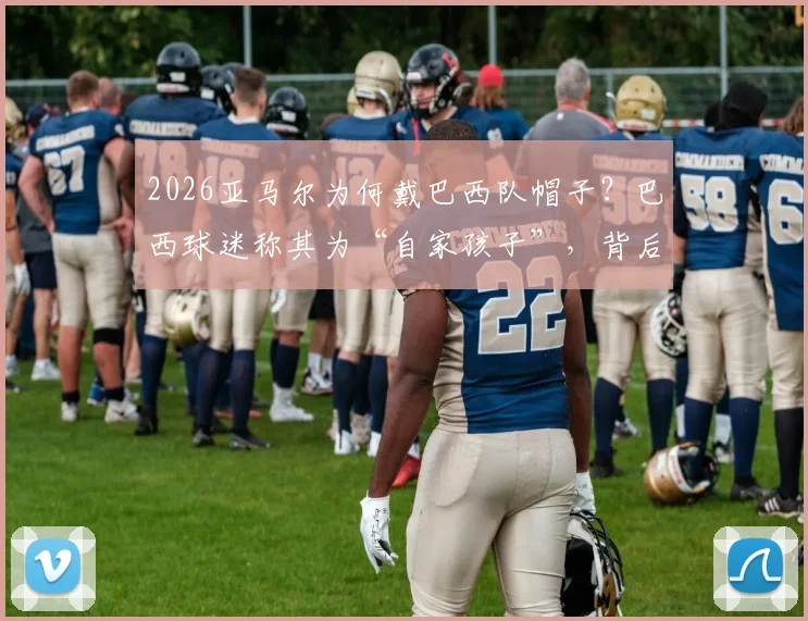 2026亚马尔为何戴巴西队帽子？巴西球迷称其为“自家孩子”，背后故事引热议