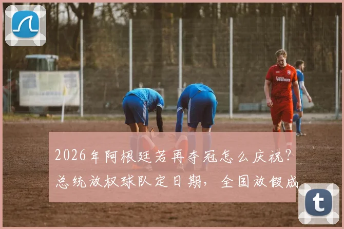2026年阿根廷若再夺冠怎么庆祝？总统放权球队定日期，全国放假成惯例解读