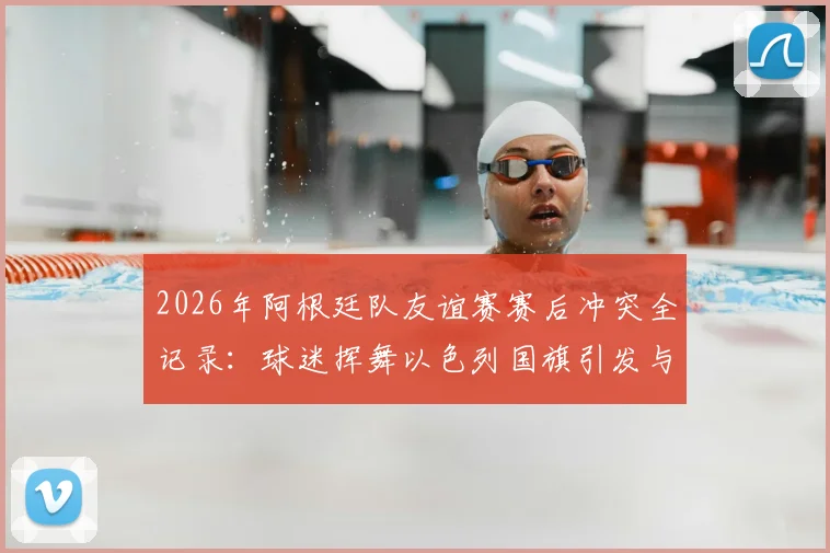 2026年阿根廷队友谊赛赛后冲突全记录：球迷挥舞以色列国旗引发与埃及队主帅对峙风波