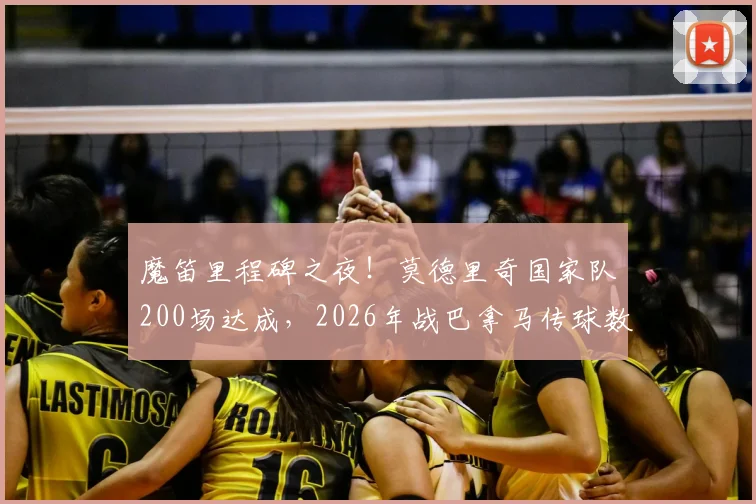 魔笛里程碑之夜!莫德里奇国家队200场达成,2026年战巴拿马传球数据解析与职业生涯深度回顾