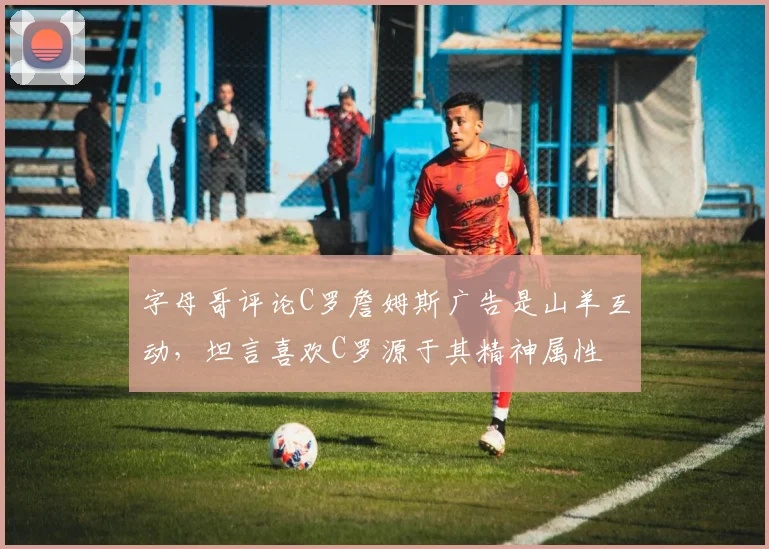 字母哥评论C罗詹姆斯广告是山羊互动,坦言喜欢C罗源于其精神属性