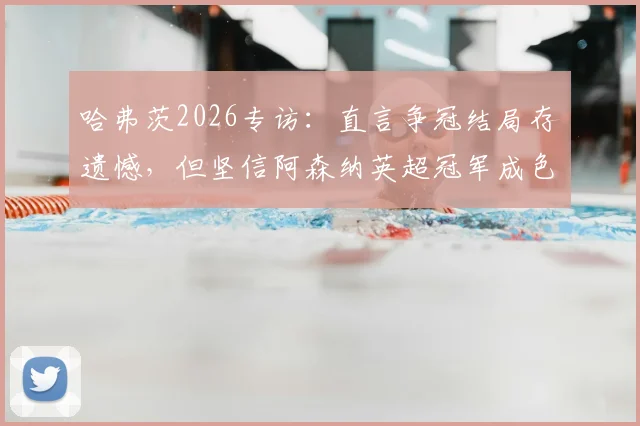 哈弗茨2026专访：直言争冠结局存遗憾，但坚信阿森纳英超冠军成色十足