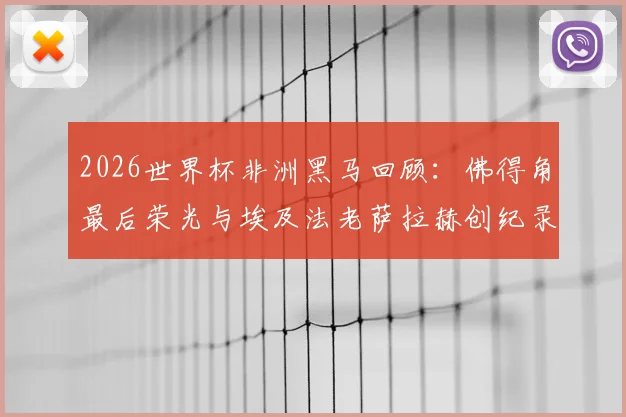 2026世界杯非洲黑马回顾:佛得角最后荣光与埃及法老萨拉赫创纪录之路
