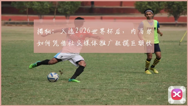 揭秘：入选2026世界杯后，内马尔如何凭借社交媒体推广狂揽巨额收入