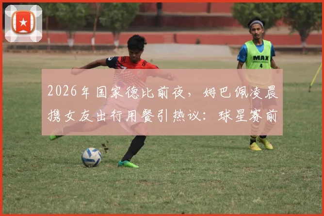 2026年国家德比前夜,姆巴佩凌晨携女友出行用餐引热议:球星赛前如何平衡私生活与备战?