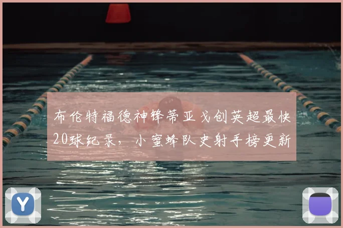布伦特福德神锋蒂亚戈创英超最快20球纪录,小蜜蜂队史射手榜更新,引援动态分析