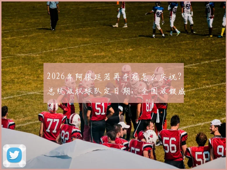 2026年阿根廷若再夺冠怎么庆祝?总统放权球队定日期,全国放假成惯例解读