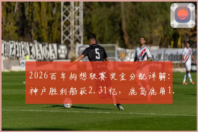 2026百年构想联赛奖金分配详解：神户胜利船获2.31亿，鹿岛鹿角1.6亿，附J联赛奖金池规则解析