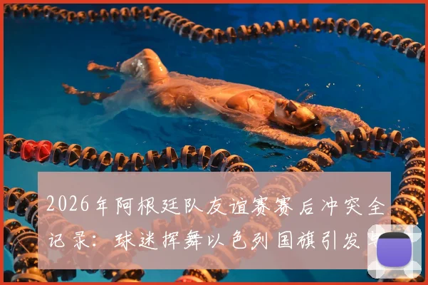 2026年阿根廷队友谊赛赛后冲突全记录:球迷挥舞以色列国旗引发与埃及队主帅对峙风波