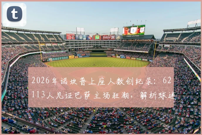 2026年诺坎普上座人数创纪录:62113人见证巴萨主场狂潮,解析球迷回归背后的故事与球场容量详情